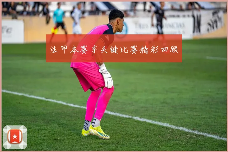 法甲本赛季关键比赛精彩回顾